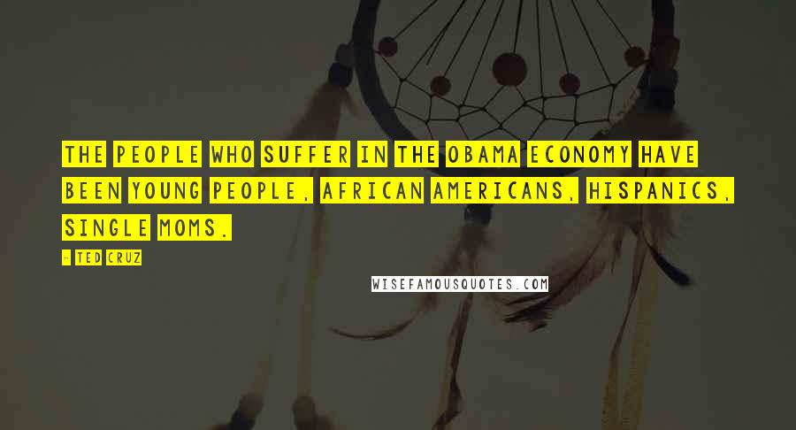 Ted Cruz Quotes: The people who suffer in the Obama economy have been young people, African Americans, Hispanics, single moms.