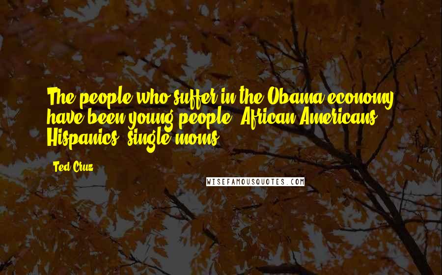 Ted Cruz Quotes: The people who suffer in the Obama economy have been young people, African Americans, Hispanics, single moms.