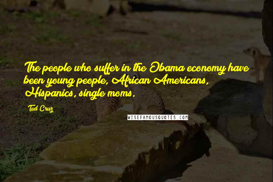 Ted Cruz Quotes: The people who suffer in the Obama economy have been young people, African Americans, Hispanics, single moms.