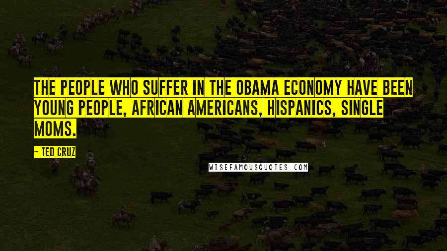 Ted Cruz Quotes: The people who suffer in the Obama economy have been young people, African Americans, Hispanics, single moms.