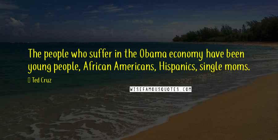 Ted Cruz Quotes: The people who suffer in the Obama economy have been young people, African Americans, Hispanics, single moms.