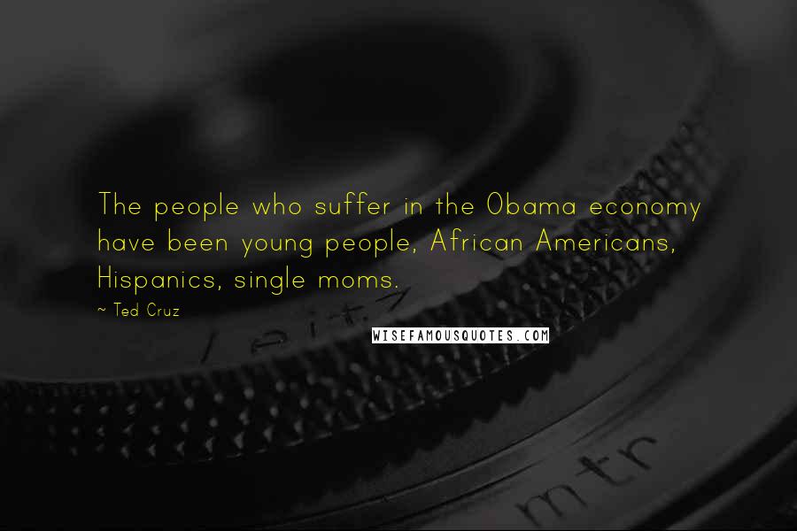 Ted Cruz Quotes: The people who suffer in the Obama economy have been young people, African Americans, Hispanics, single moms.