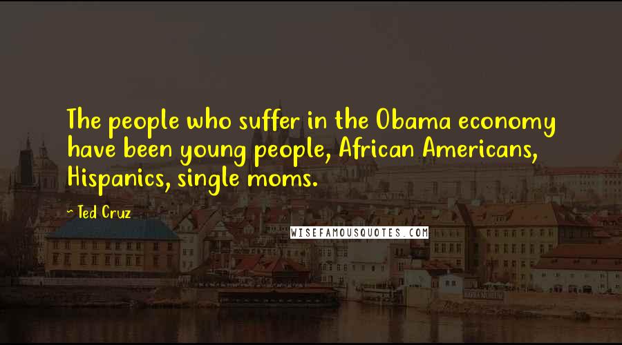 Ted Cruz Quotes: The people who suffer in the Obama economy have been young people, African Americans, Hispanics, single moms.