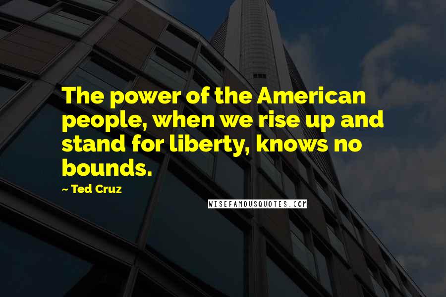 Ted Cruz Quotes: The power of the American people, when we rise up and stand for liberty, knows no bounds.