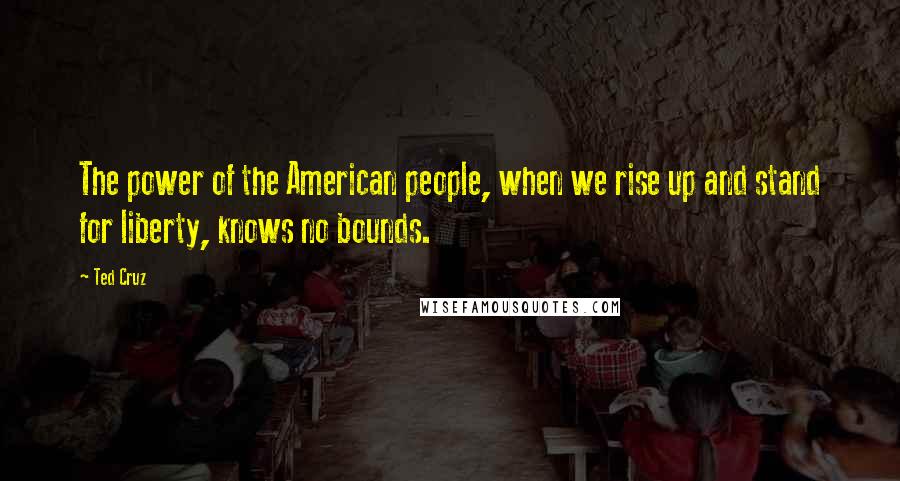 Ted Cruz Quotes: The power of the American people, when we rise up and stand for liberty, knows no bounds.