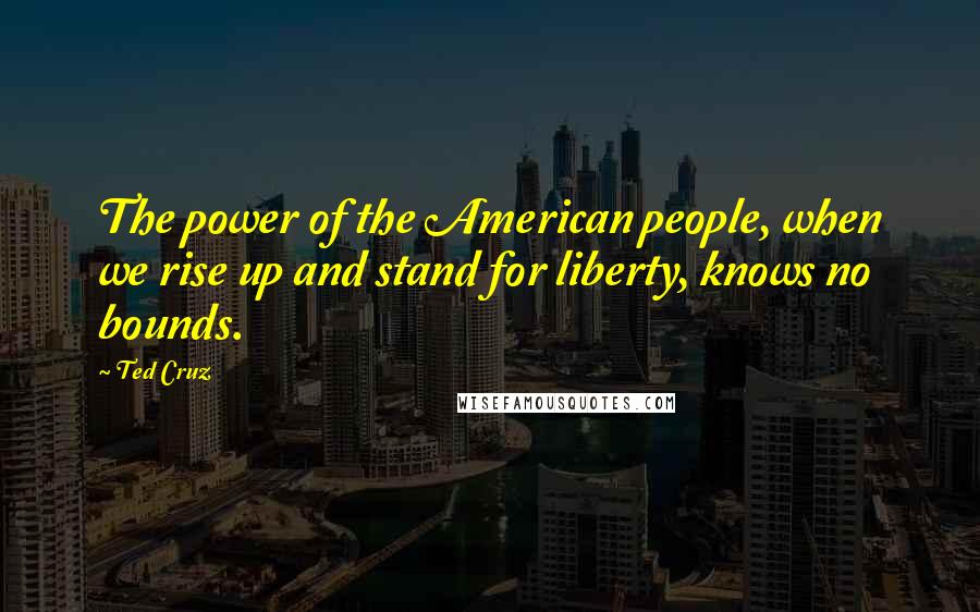 Ted Cruz Quotes: The power of the American people, when we rise up and stand for liberty, knows no bounds.