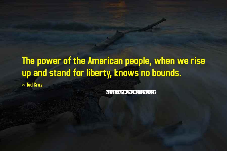 Ted Cruz Quotes: The power of the American people, when we rise up and stand for liberty, knows no bounds.
