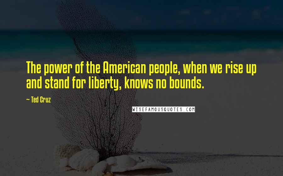 Ted Cruz Quotes: The power of the American people, when we rise up and stand for liberty, knows no bounds.