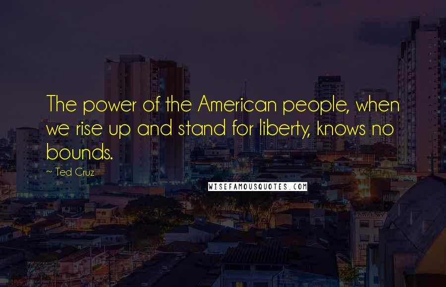 Ted Cruz Quotes: The power of the American people, when we rise up and stand for liberty, knows no bounds.