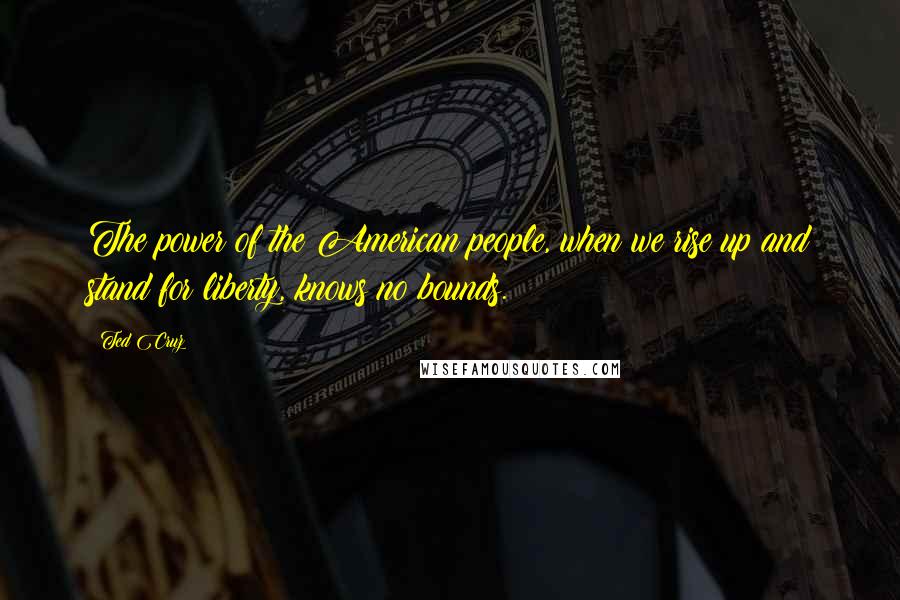 Ted Cruz Quotes: The power of the American people, when we rise up and stand for liberty, knows no bounds.