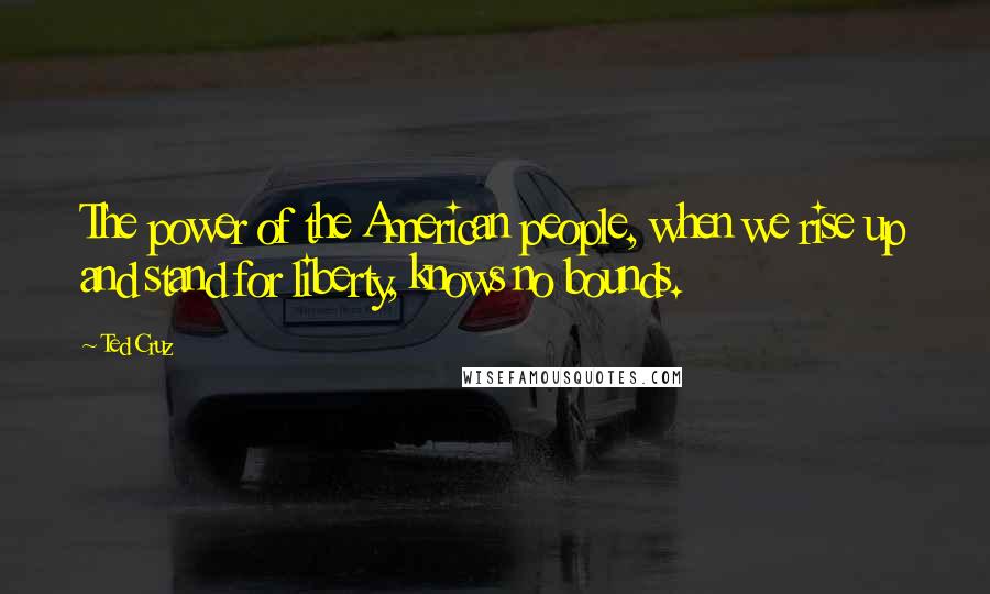 Ted Cruz Quotes: The power of the American people, when we rise up and stand for liberty, knows no bounds.