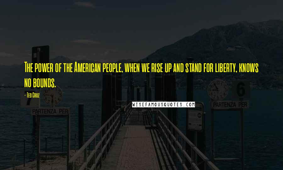Ted Cruz Quotes: The power of the American people, when we rise up and stand for liberty, knows no bounds.