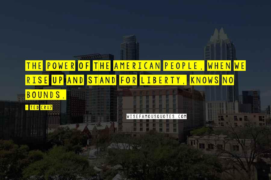 Ted Cruz Quotes: The power of the American people, when we rise up and stand for liberty, knows no bounds.