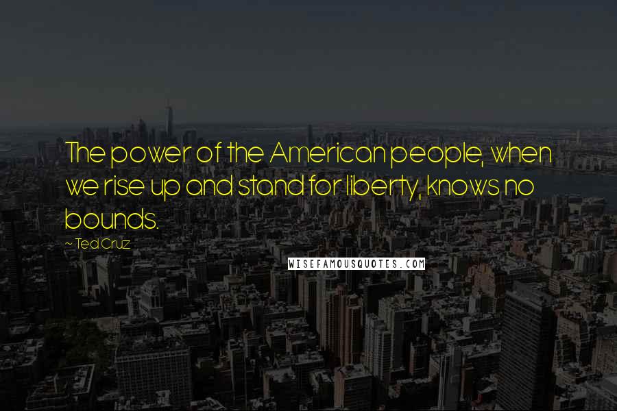 Ted Cruz Quotes: The power of the American people, when we rise up and stand for liberty, knows no bounds.