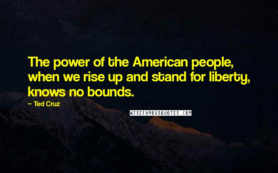 Ted Cruz Quotes: The power of the American people, when we rise up and stand for liberty, knows no bounds.