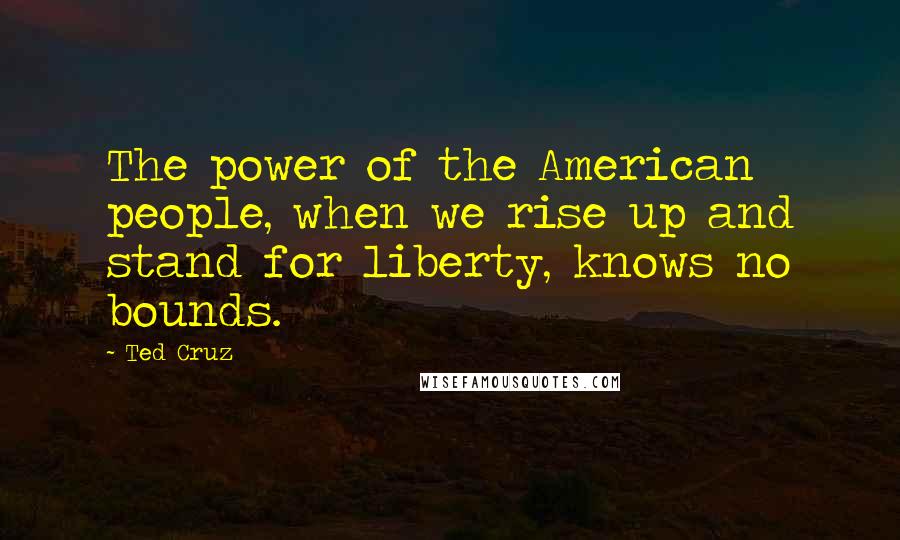 Ted Cruz Quotes: The power of the American people, when we rise up and stand for liberty, knows no bounds.
