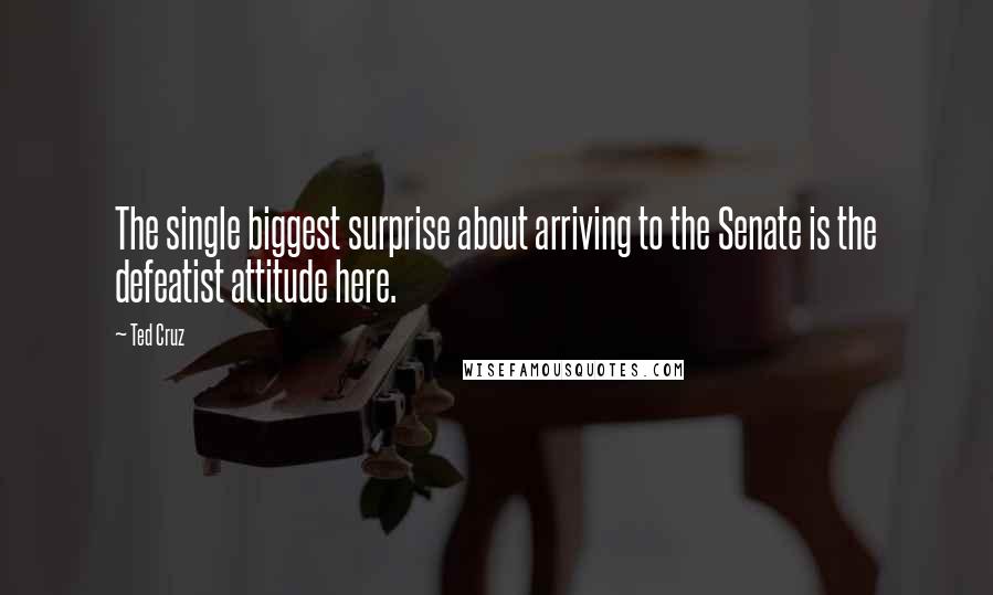 Ted Cruz Quotes: The single biggest surprise about arriving to the Senate is the defeatist attitude here.