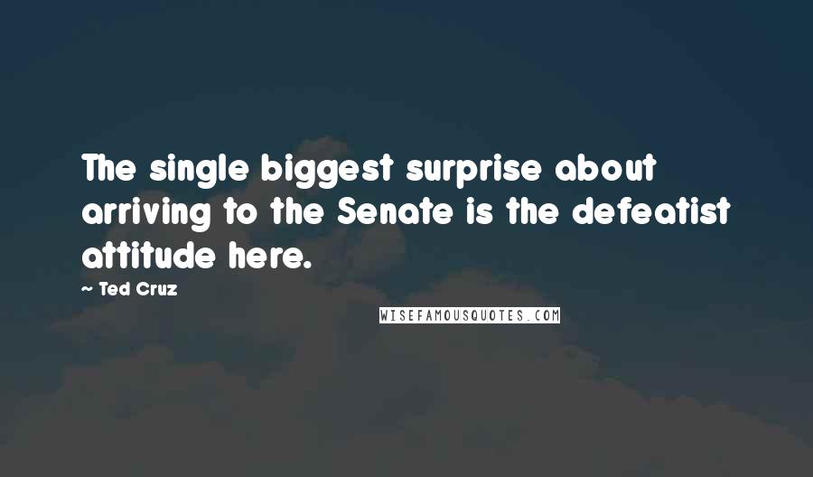 Ted Cruz Quotes: The single biggest surprise about arriving to the Senate is the defeatist attitude here.