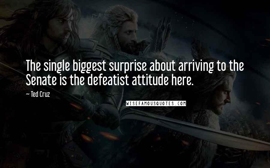 Ted Cruz Quotes: The single biggest surprise about arriving to the Senate is the defeatist attitude here.