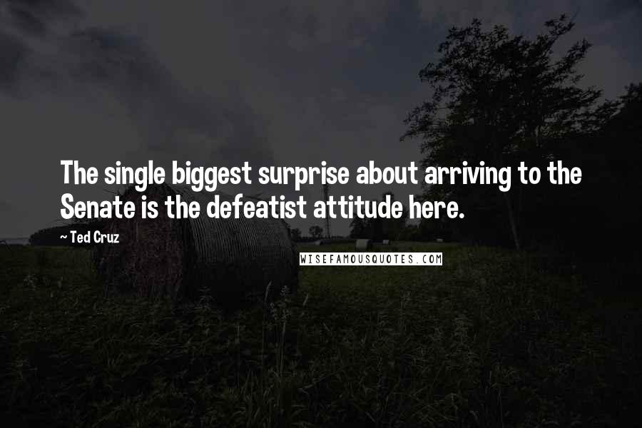 Ted Cruz Quotes: The single biggest surprise about arriving to the Senate is the defeatist attitude here.