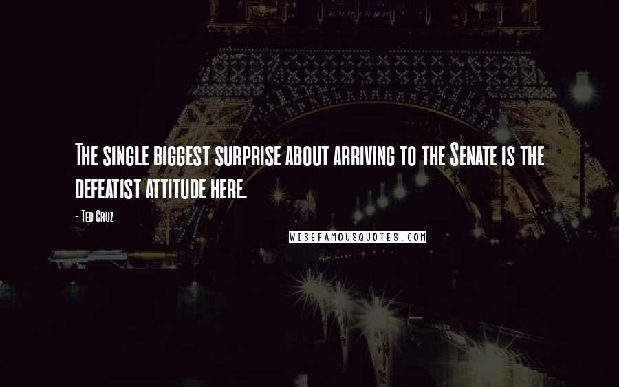Ted Cruz Quotes: The single biggest surprise about arriving to the Senate is the defeatist attitude here.