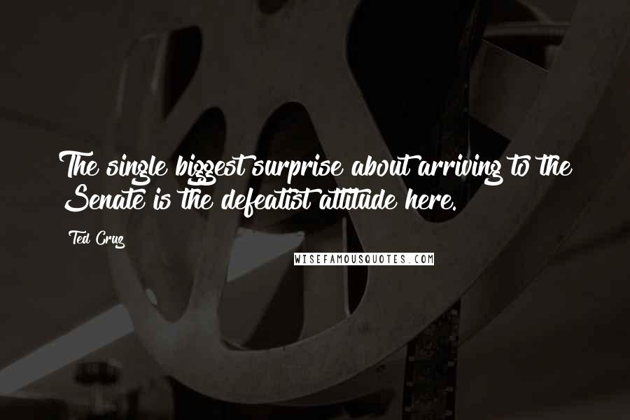 Ted Cruz Quotes: The single biggest surprise about arriving to the Senate is the defeatist attitude here.