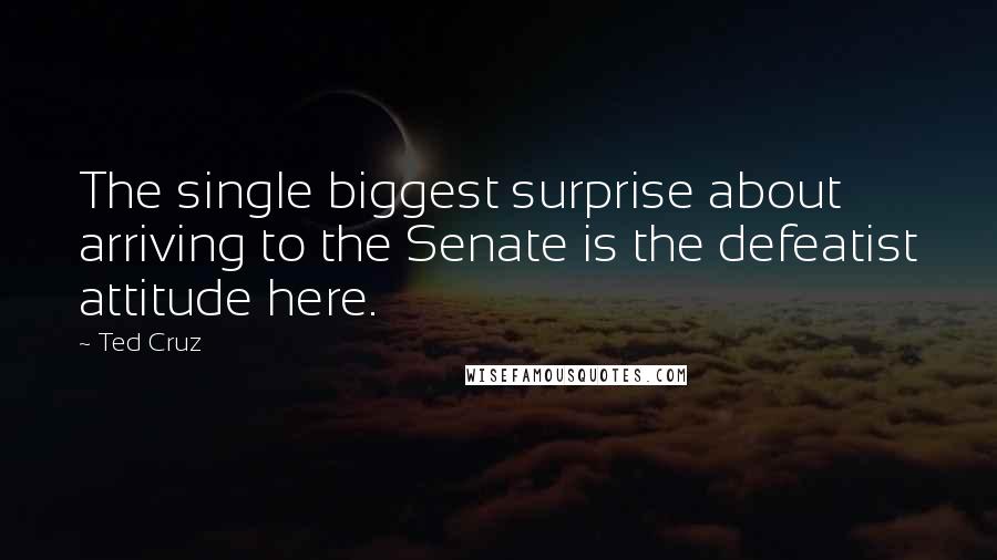 Ted Cruz Quotes: The single biggest surprise about arriving to the Senate is the defeatist attitude here.