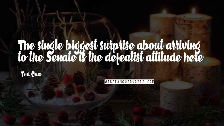 Ted Cruz Quotes: The single biggest surprise about arriving to the Senate is the defeatist attitude here.