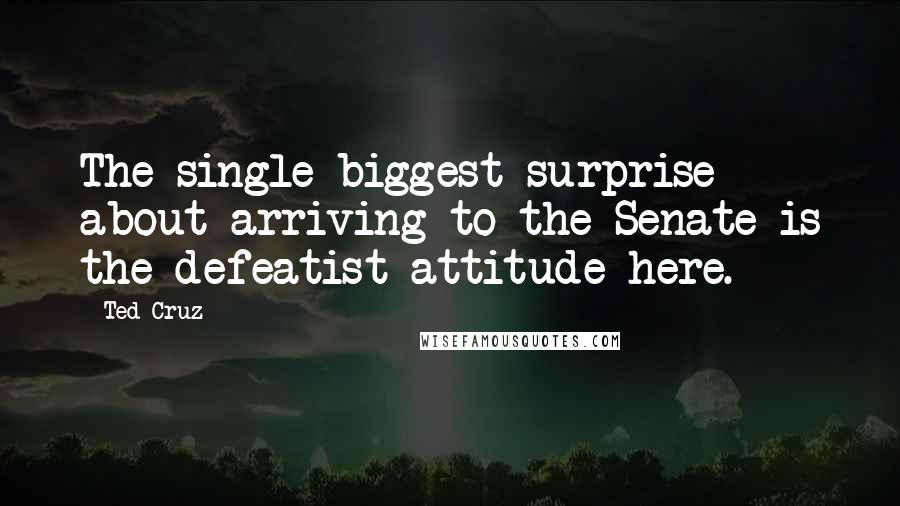 Ted Cruz Quotes: The single biggest surprise about arriving to the Senate is the defeatist attitude here.