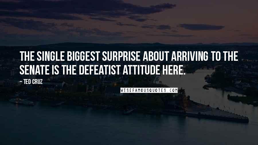 Ted Cruz Quotes: The single biggest surprise about arriving to the Senate is the defeatist attitude here.