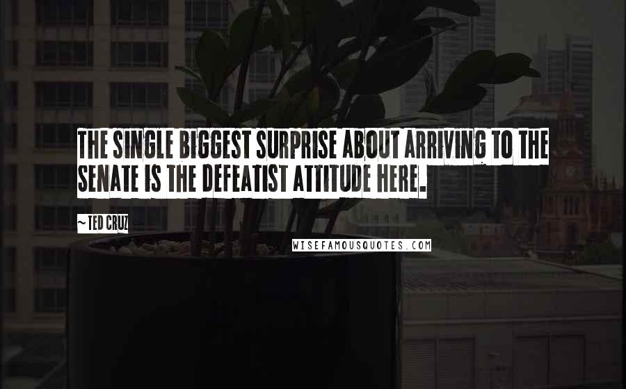 Ted Cruz Quotes: The single biggest surprise about arriving to the Senate is the defeatist attitude here.
