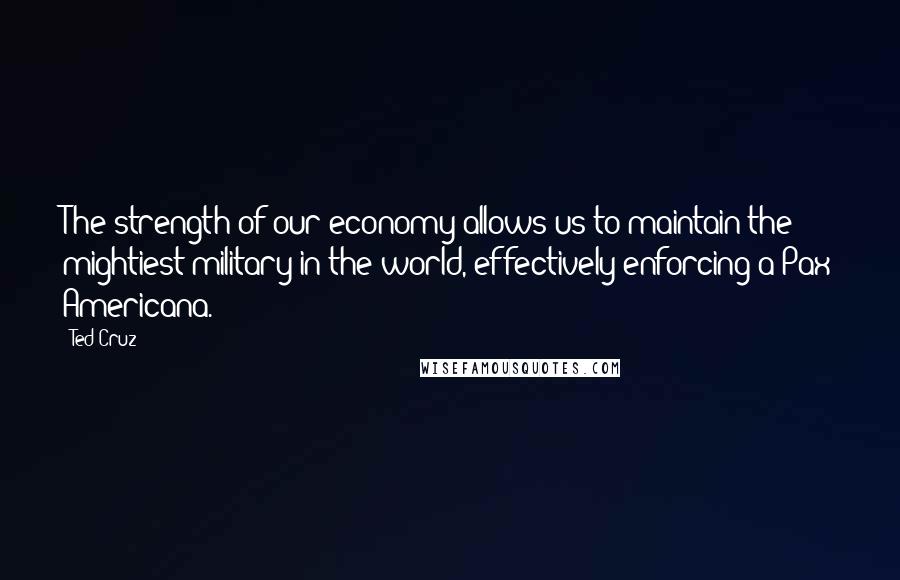 Ted Cruz Quotes: The strength of our economy allows us to maintain the mightiest military in the world, effectively enforcing a Pax Americana.