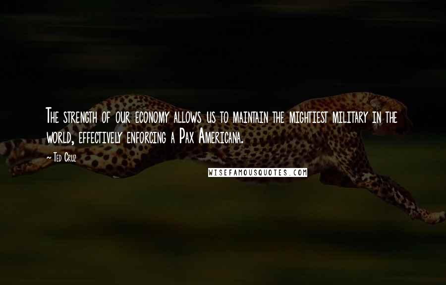 Ted Cruz Quotes: The strength of our economy allows us to maintain the mightiest military in the world, effectively enforcing a Pax Americana.