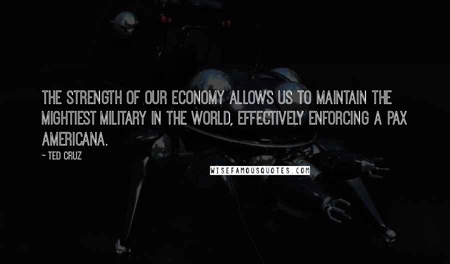 Ted Cruz Quotes: The strength of our economy allows us to maintain the mightiest military in the world, effectively enforcing a Pax Americana.