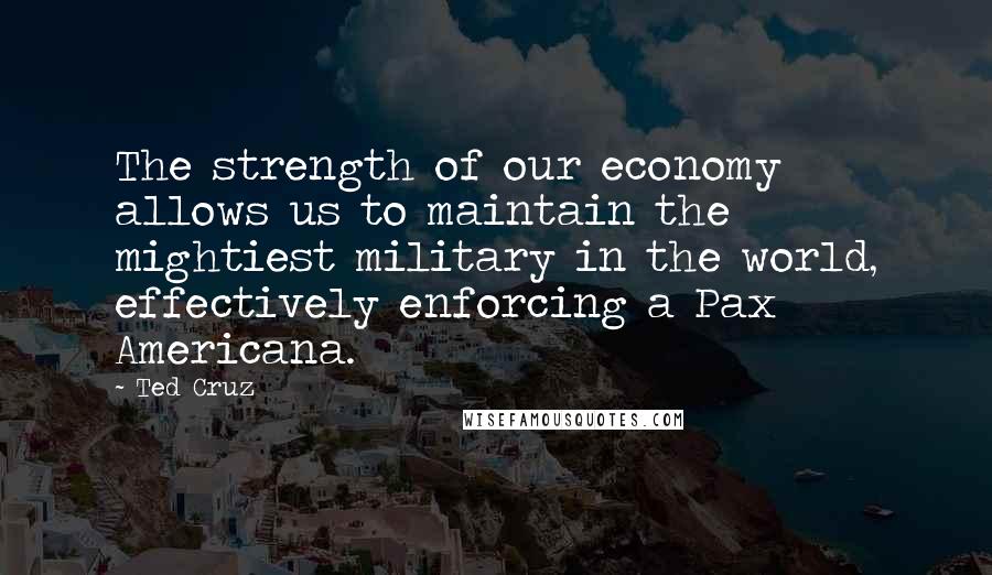 Ted Cruz Quotes: The strength of our economy allows us to maintain the mightiest military in the world, effectively enforcing a Pax Americana.