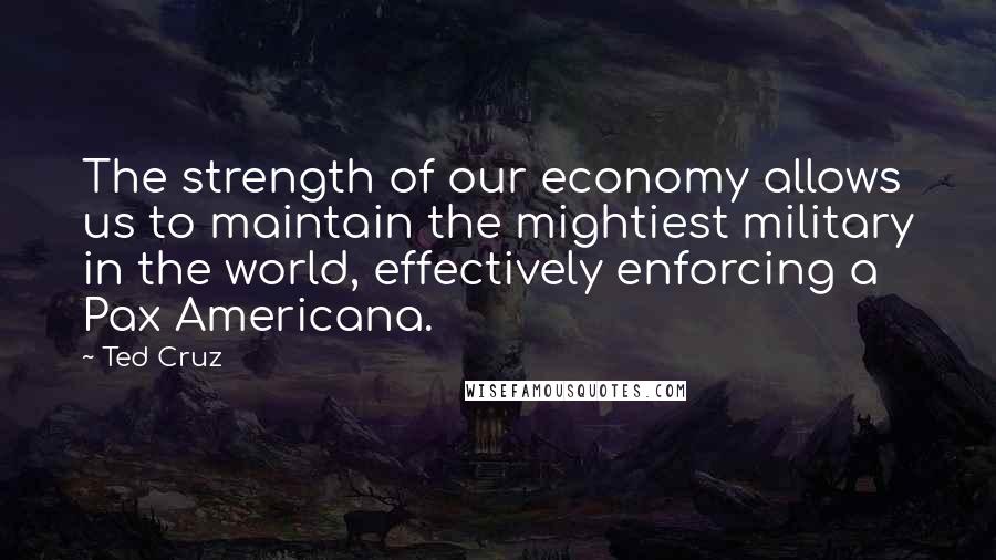 Ted Cruz Quotes: The strength of our economy allows us to maintain the mightiest military in the world, effectively enforcing a Pax Americana.