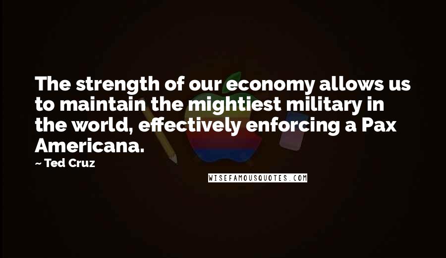 Ted Cruz Quotes: The strength of our economy allows us to maintain the mightiest military in the world, effectively enforcing a Pax Americana.