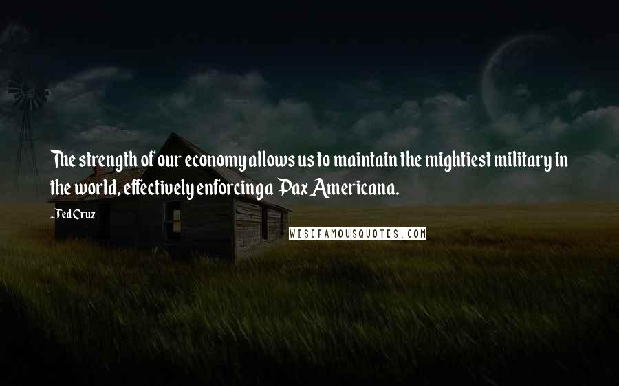 Ted Cruz Quotes: The strength of our economy allows us to maintain the mightiest military in the world, effectively enforcing a Pax Americana.