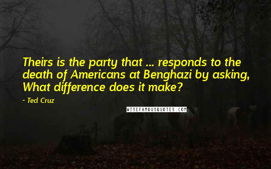 Ted Cruz Quotes: Theirs is the party that ... responds to the death of Americans at Benghazi by asking, What difference does it make?