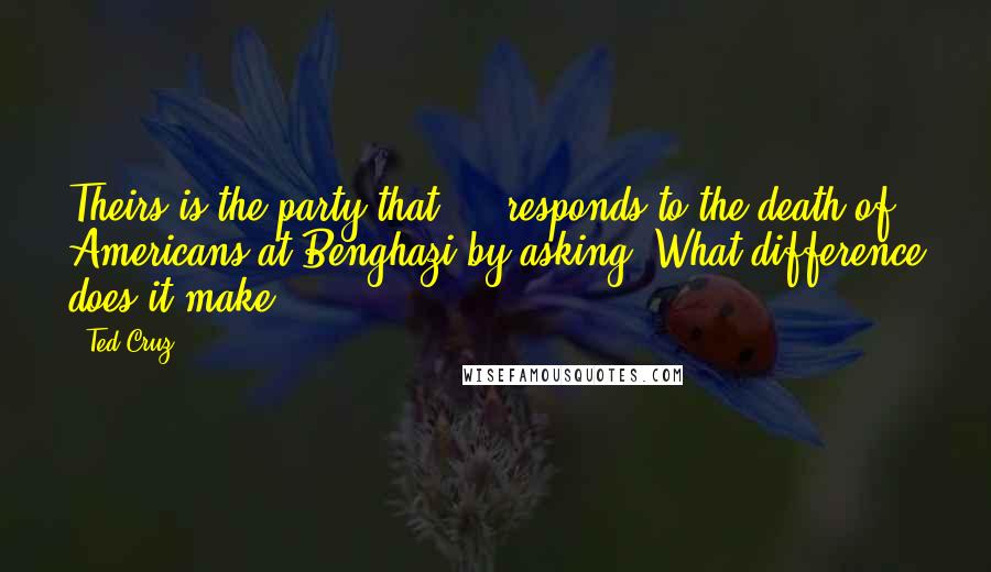 Ted Cruz Quotes: Theirs is the party that ... responds to the death of Americans at Benghazi by asking, What difference does it make?