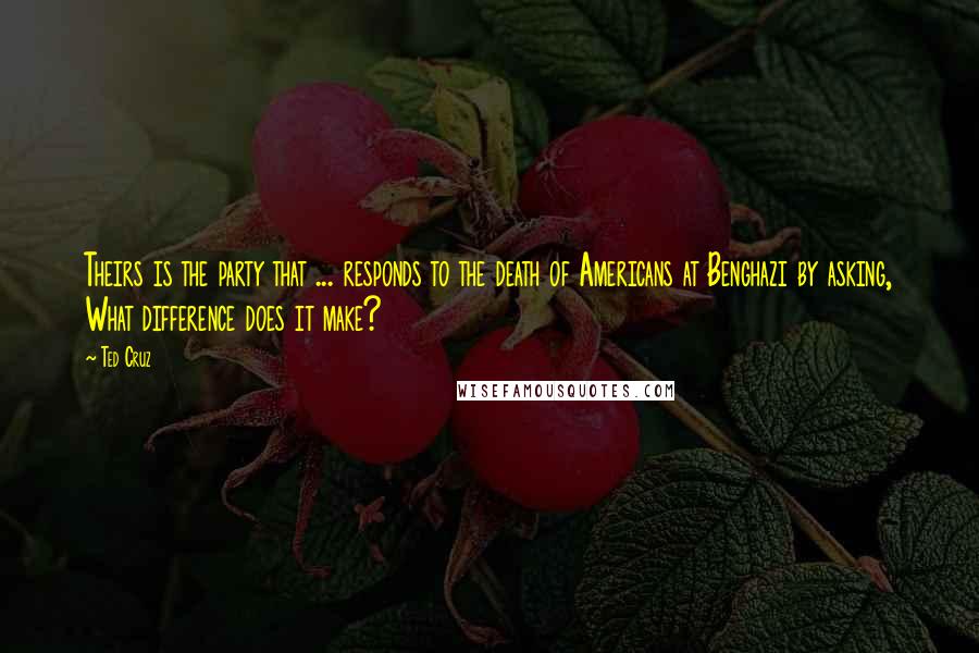 Ted Cruz Quotes: Theirs is the party that ... responds to the death of Americans at Benghazi by asking, What difference does it make?