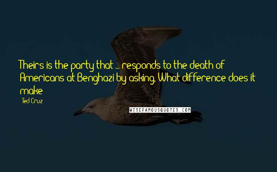 Ted Cruz Quotes: Theirs is the party that ... responds to the death of Americans at Benghazi by asking, What difference does it make?