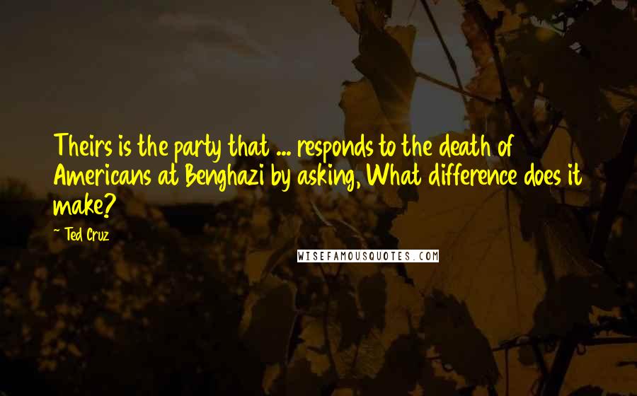 Ted Cruz Quotes: Theirs is the party that ... responds to the death of Americans at Benghazi by asking, What difference does it make?