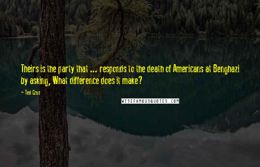 Ted Cruz Quotes: Theirs is the party that ... responds to the death of Americans at Benghazi by asking, What difference does it make?