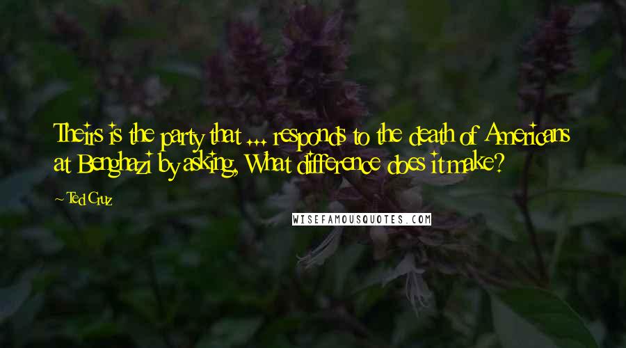 Ted Cruz Quotes: Theirs is the party that ... responds to the death of Americans at Benghazi by asking, What difference does it make?
