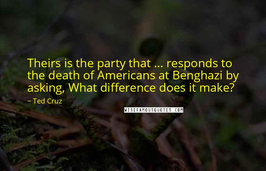 Ted Cruz Quotes: Theirs is the party that ... responds to the death of Americans at Benghazi by asking, What difference does it make?