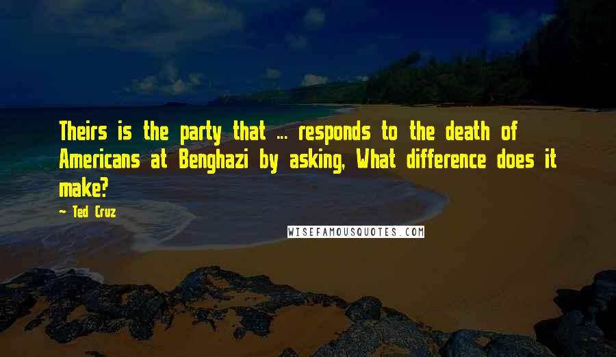 Ted Cruz Quotes: Theirs is the party that ... responds to the death of Americans at Benghazi by asking, What difference does it make?