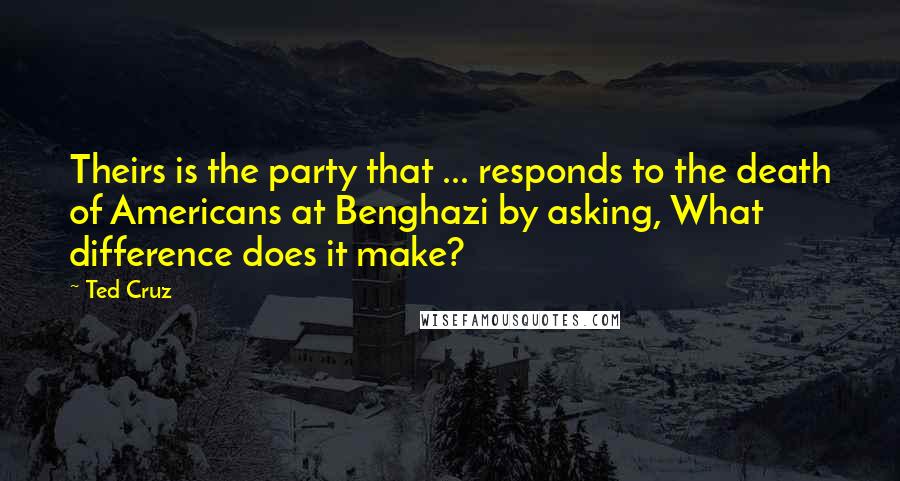 Ted Cruz Quotes: Theirs is the party that ... responds to the death of Americans at Benghazi by asking, What difference does it make?