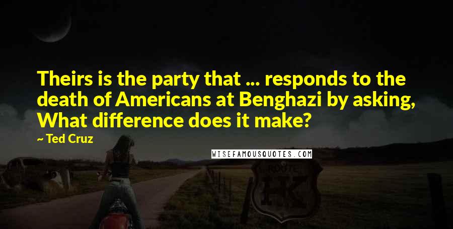 Ted Cruz Quotes: Theirs is the party that ... responds to the death of Americans at Benghazi by asking, What difference does it make?