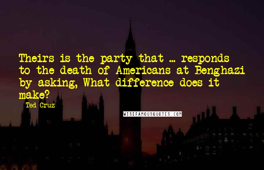 Ted Cruz Quotes: Theirs is the party that ... responds to the death of Americans at Benghazi by asking, What difference does it make?